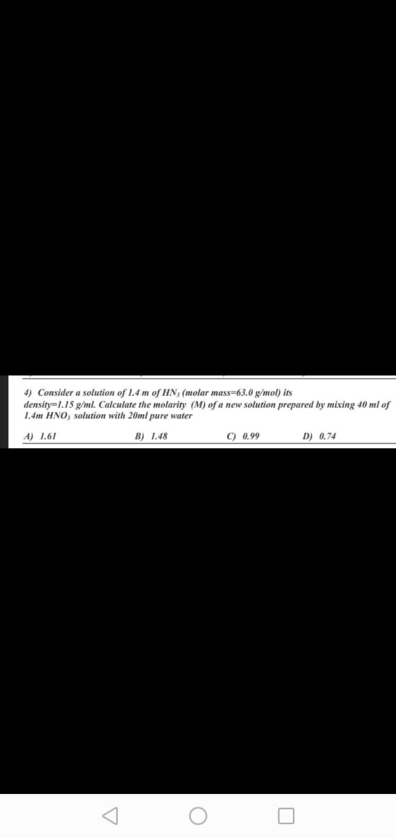 4) Consider a solution of 1.4 m of HN3 (molar mass=63.0 g/mol) its
density=1.15 g/ml. Calculate the molarity (M) of a new solution prepared by mixing 40 ml of
1.4m HNO, solution with 20ml pure water
A) 1.61
B) 1.48
C) 0.99
D) 0.74
