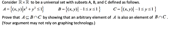 Consider RxR to be a universal set with subsets A, B, and C defined as follows.
A = {(x,y)\x² + y° <1}
B = {(x, y)| -15xs1}
C={(x,y)| –1< y<1}
Prove that ACBOC by showing that an arbitrary element of A is also an element of BnC.
(Your argument may not rely on graphing technology.)
