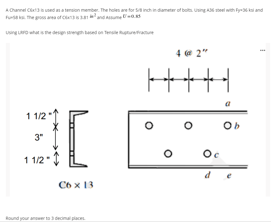 A Channel C6x13 is used as a tension member. The holes are for 5/8 inch in diameter of bolts. Using A36 steel with Fy=36 ksi and
Fu=58 ksi. The gross area of C6x13 is 3.81 in2 and Assume U =0.85
Using LRFD what is the design strength based on Tensile Rupture/Fracture
4 @ 2"
...
a
1 1/2
Ob
3"
Oc
1 1/2 "
d e
C6 x 13
Round your answer to 3 decimal places.
