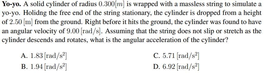 Yo-yo. A solid cylinder of radius 0.300[m] is wrapped with a massless string to simulate a
yo-yo. Holidng the free end of the string stationary, the cylinder is dropped from a height
of 2.50 [m] from the ground. Right before it hits the ground, the cylinder was found to have
an angular velocity of 9.00 [rad/s]. Assuming that the string does not slip or stretch as the
cylinder descends and rotates, what is the angular acceleration of the cylinder?
A. 1.83 [rad/s²]
B. 1.94 [rad/s²]
C. 5.71 (rad/s?]
D. 6.92 [rad/s²]
