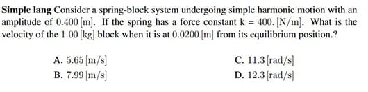 Simple lang Consider a spring-block system undergoing simple harmonic motion with an
amplitude of 0.400 [m]. If the spring has a force constant k = 400. [N/m]. What is the
velocity of the 1.00 [kg] block when it is at 0.0200 [m] from its equilibrium position.?
A. 5.65 (m/s]
C. 11.3 [rad/s]
B. 7.99 (m/s]
D. 12.3 (rad/s]
