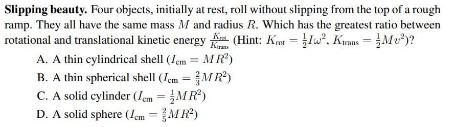 Slipping beauty. Four objects, initially at rest, roll without slipping from the top of a rough
ramp. They all have the same mass M and radius R. Which has the greatest ratio between
rotational and translational kinetic energy
Kro (Hint: Krot =Iw?, Ktrans = Mv²)?
A. A thin cylindrical shell (Iem = MR)
B. A thin spherical shell (Iem =MR?)
C. A solid cylinder (Iem =MR?)
D. A solid sphere (Iem =MR2)
%3D
