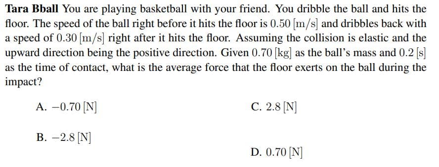 Tara Bball You are playing basketball with your friend. You dribble the ball and hits the
floor. The speed of the ball right before it hits the floor is 0.50 [m/s] and dribbles back with
a speed of 0.30 [m/s] right after it hits the floor. Assuming the collision is elastic and the
upward direction being the positive direction. Given 0.70 [kg] as the ball's mass and 0.2 [s]
as the time of contact, what is the average force that the floor exerts on the ball during the
impact?
A. -0.70 [N]
С. 2.8 (N]
В. — 2.8 [N]
D. 0.70 [N]
