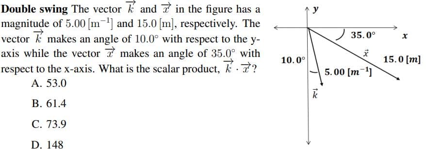 Double swing The vector k and in the figure has a
magnitude of 5.00 [m-1] and 15.0 [m], respectively. The
vector k makes an angle of 10.0° with respect to the y-
axis while the vector 7 makes an angle of 35.0° with
respect to the x-axis. What is the scalar product, k 7?
y
35.0°
10.0°
15.0 [m]
5.00 [m-1]
А. 53.0
В. 61.4
С. 73.9
D. 148
