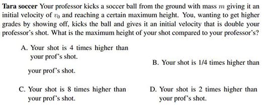 Tara soccer Your professor kicks a soccer ball from the ground with mass m giving it an
initial velocity of vo and reaching a certain maximum height. You, wanting to get higher
grades by showing off, kicks the ball and gives it an initial velocity that is double your
professor's shot. What is the maximum height of your shot compared to your professor's?
A. Your shot is 4 times higher than
your prof's shot.
B. Your shot is 1/4 times higher than
your prof's shot.
C. Your shot is 8 times higher than
your prof's shot.
D. Your shot is 2 times higher than
your prof's shot.
