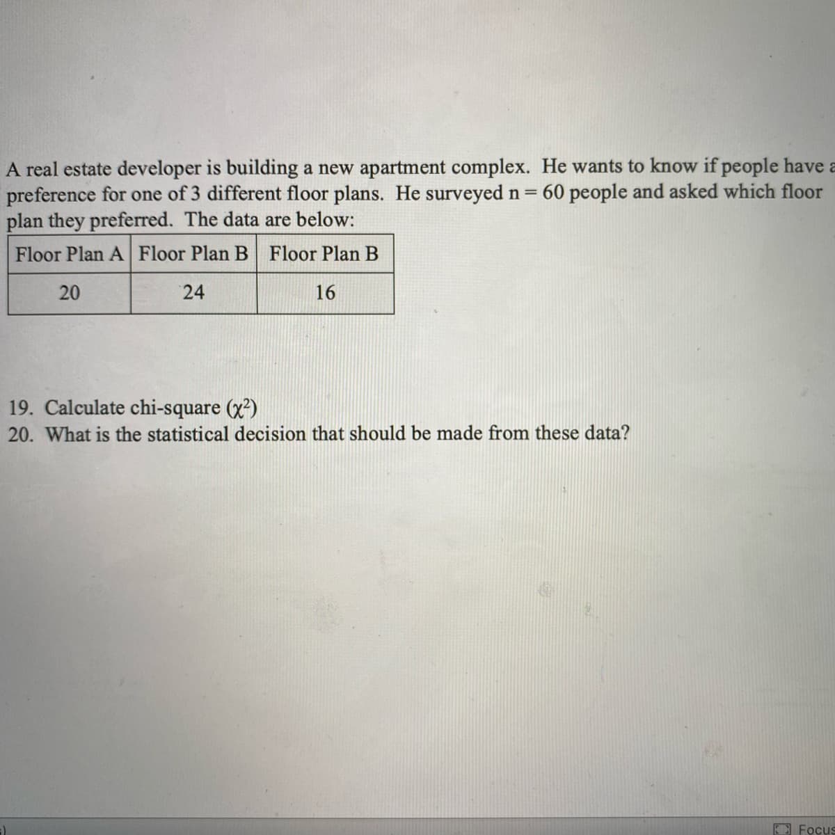 A real estate developer is building a new apartment complex. He wants to know if people have a
preference for one of 3 different floor plans. He surveyed n=
plan they preferred. The data are below:
Floor Plan A Floor Plan B Floor Plan B
60 people and asked which floor
20
24
16
19. Calculate chi-square (x)
20. What is the statistical decision that should be made from these data?
E Focus
