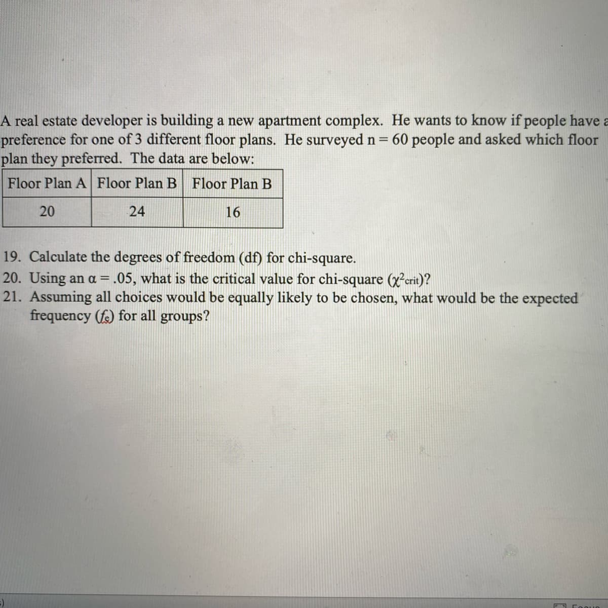 A real estate developer is building a new apartment complex. He wants to know if people have a
preference for one of 3 different floor plans. He surveyed n =
plan they preferred. The data are below:
60 people and asked which floor
Floor Plan A Floor Plan B Floor Plan B
20
24
16
19. Calculate the degrees of freedom (df) for chi-square.
20. Using an a =.05, what is the critical value for chi-square (x²erit)?
21. Assuming all choices would be equally likely to be chosen, what would be the expected
frequency (fe) for all groups?
%3D
O Foouo
