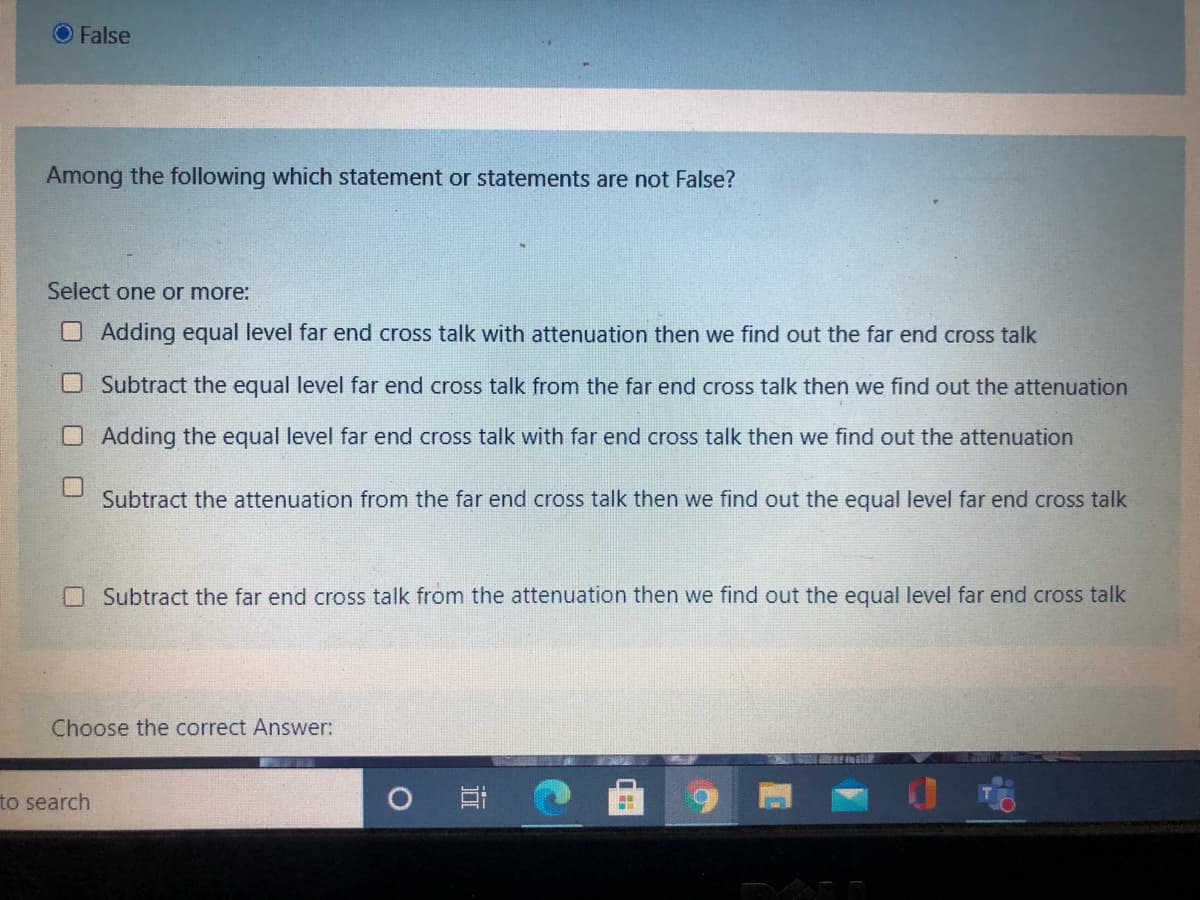 O False
Among the following which statement or statements are not False?
Select one or more:
OAdding equal level far end cross talk with attenuation then we find out the far end cross talk
OSubtract the equal level far end cross talk from the far end cross talk then we find out the attenuation
O Adding the equal level far end cross talk with far end cross talk then we find out the attenuation
Subtract the attenuation from the far end cross talk then we find out the equal level far end cross talk
O Subtract the far end cross talk from the attenuation then we find out the equal level far end cross talk
Choose the correct Answer:
to search
耳
