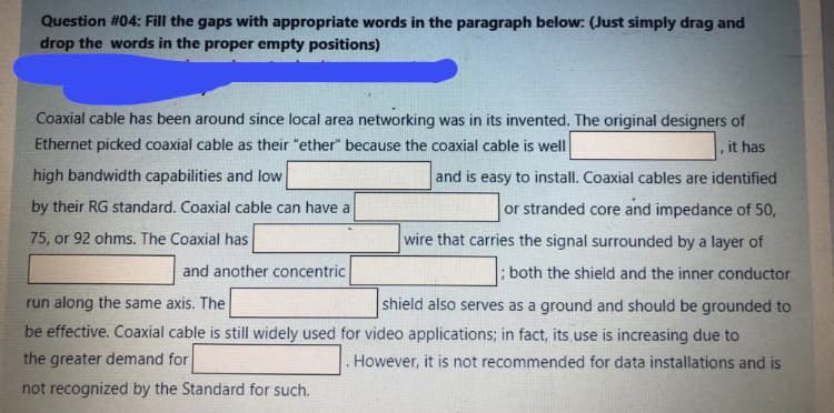 Question #04: Fill the gaps with appropriate words in the paragraph below:. (Just simply drag and
drop the words in the proper empty positions)
Coaxial cable has been around since local area networking was in its invented. The original designers of
Ethernet picked coaxial cable as their "ether" because the coaxial cable is well
it has
high bandwidth capabilities and low
and is easy to install. Coaxial cables are identified
by their RG standard. Coaxial cable can have a
or stranded core and impedance of 50,
75, or 92 ohms. The Coaxial has
wire that carries the signal surrounded by a layer of
and another concentric
; both the shield and the inner conductor
shield also serves as a ground and should be grounded to
be effective. Coaxial cable is still widely used for video applications; in fact, its,use is increasing due to
run along the same axis. The
the greater demand for
. However, it is not recommended for data installations and is
not recognized by the Standard for such.
