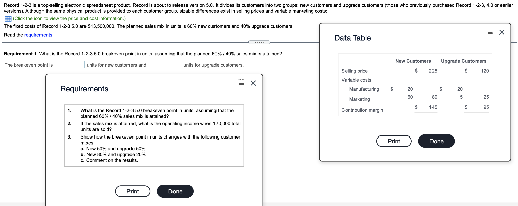 Record 1-2-3 is a top-selling electronic spreadsheet product. Record is about to release version 5.0. It divides its customers into two groups: new customers and upgrade customers (those who previously purchased Record 1-2-3, 4.0 or earlier
versions). Although the same physical product is provided to each customer group, sizable differences exist in selling prices and variable marketing costs:
(Click the icon to view the price and cost information.)
The fixed costs of Record 1-2-3 5.0 are $13,500,000. The planned sales mix in units is 60% new customers and 40% upgrade customers.
Read the requirements.
Requirement 1. What is the Record 1-2-3 5.0 breakeven point in units, assuming that the planned 60% / 40% sales mix is attained?
The breakeven point is
units for new customers and
units for upgrade customers.
Requirements
1.
2.
3.
What is the Record 1-2-3 5.0 breakeven point in units, assuming that the
planned 60% / 40% sales mix is attained?
If the sales mix is attained, what is the operating income when 170,000 total
units are sold?
Show how the breakeven point in units changes with the following customer
mixes:
a. New 50% and upgrade 50%
b. New 80% and upgrade 20%
c. Comment on the results.
Print
Done
X
Data Table
Selling price
Variable costs
Manufacturing
Marketing
Contribution margin
$
New Customers Upgrade Customers
$ 225
$
Print
20
60
S
80
145
S
Done
20
5
$
120
25
95