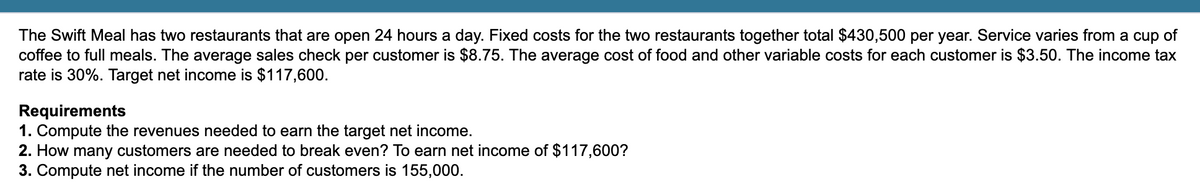 The Swift Meal has two restaurants that are open 24 hours a day. Fixed costs for the two restaurants together total $430,500 per year. Service varies from a cup of
coffee to full meals. The average sales check per customer is $8.75. The average cost of food and other variable costs for each customer is $3.50. The income tax
rate is 30%. Target net income is $117,600.
Requirements
1. Compute the revenues needed to earn the target net income.
2. How many customers are needed to break even? To earn net income of $117,600?
3. Compute net income if the number of customers is 155,000.
