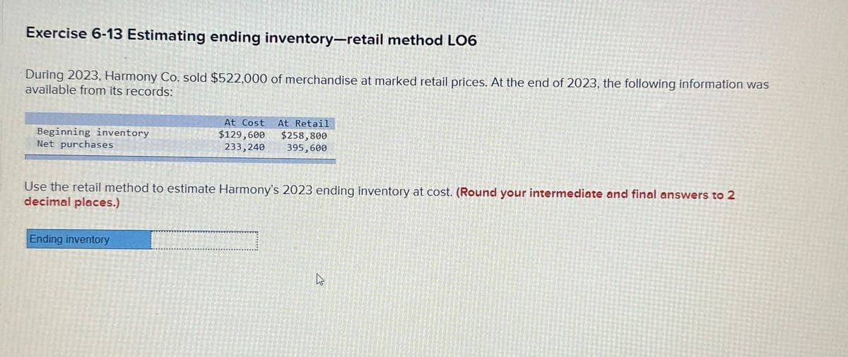 Exercise 6-13 Estimating ending inventory-retail method LO6
During 2023, Harmony Co. sold $522,000 of merchandise at marked retail prices. At the end of 2023, the following information was
available from its records:
Beginning inventory
Net purchases
At Cost At Retail
$129,600 $258,800
233,240 395,600
Use the retail method to estimate Harmony's 2023 ending inventory at cost. (Round your intermediate and final answers to 2
decimal places.)
Ending inventory
پاسے