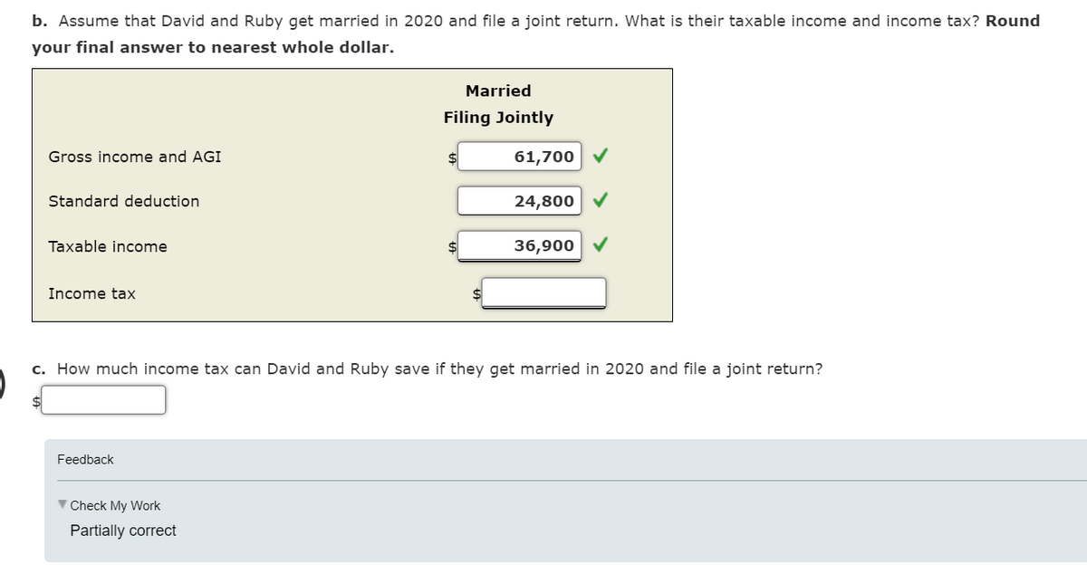 b. Assume that David and Ruby get married in 2020 and file a joint return. What is their taxable income and income tax? Round
your final answer to nearest whole dollar.
Gross income and AGI
Standard deduction
Taxable income
Income tax
Feedback
▼ Check My Work
Married
Filing Jointly
Partially correct
61,700
c. How much income tax can David and Ruby save if they get married in 2020 and file a joint return?
24,800
36,900