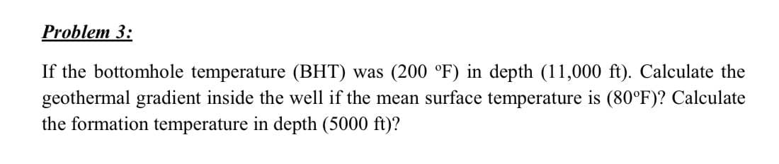 Problem 3:
If the bottomhole temperature (BHT) was (200 °F) in depth (11,000 ft). Calculate the
geothermal gradient inside the well if the mean surface temperature is (80°F)? Calculate
the formation temperature in depth (5000 ft)?
