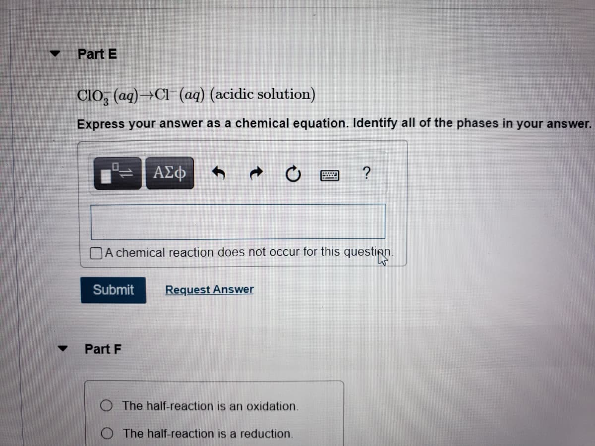 Part E
Clo, (aq)→Cl (aq) (acidic solution)
Express your answer as a chemical equation. Identify all of the phases in your answer.
ΑΣφ
DA chemical reaction does not occur for this question.
Submit
Request Answer
Part F
The half-reaction is an oxidation.
The half-reaction is a reduction.
