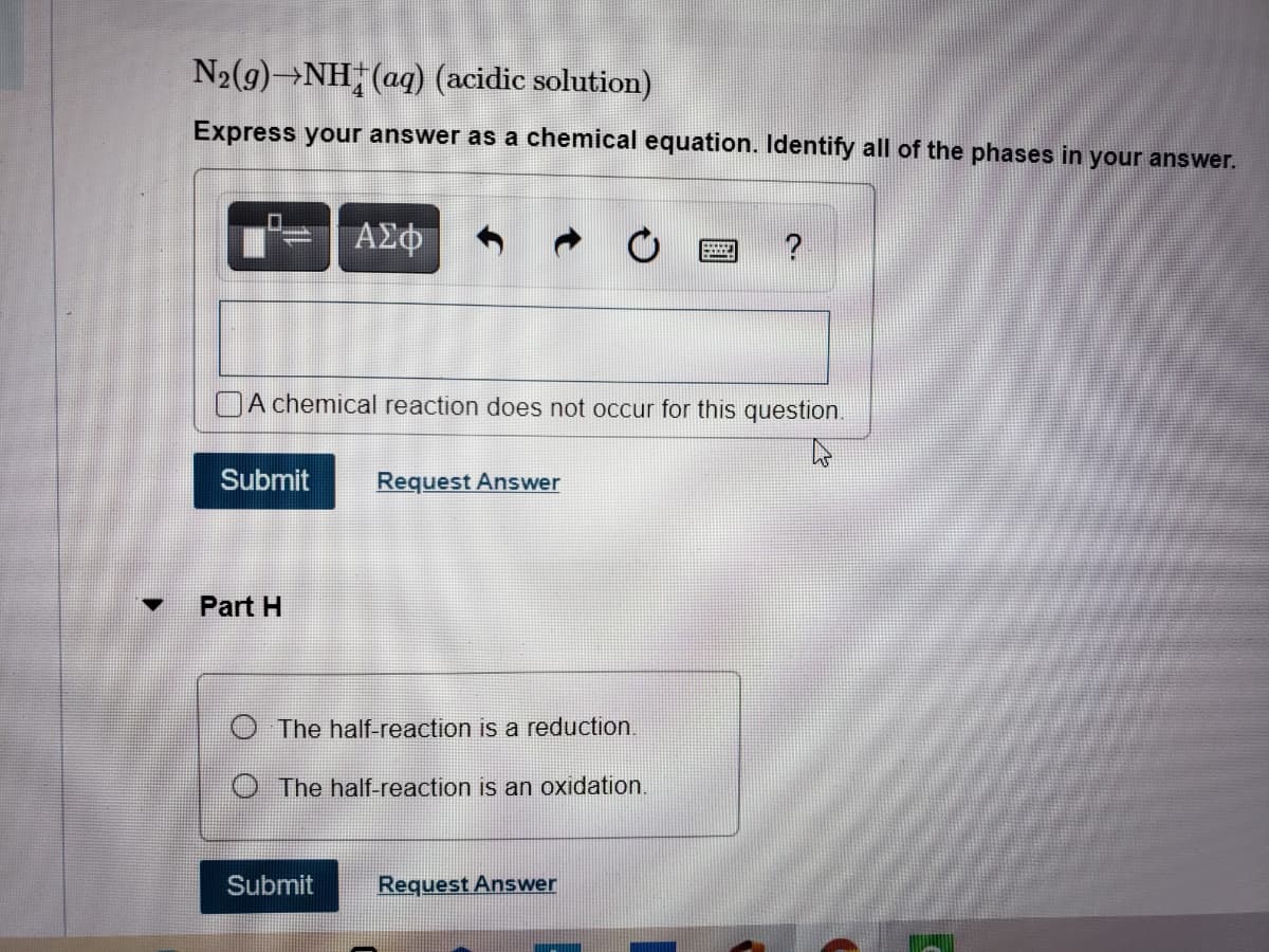 N2(9)→NH (aq) (acidic solution)
Express your answer as a chemical equation. Identify all of the phases in your answer.
?
OA chemical reaction does not occur for this question.
Submit
Request Answer
Part H
The half-reaction
a reduction.
The half-reaction is an oxidation.
Submit
Request Answer
