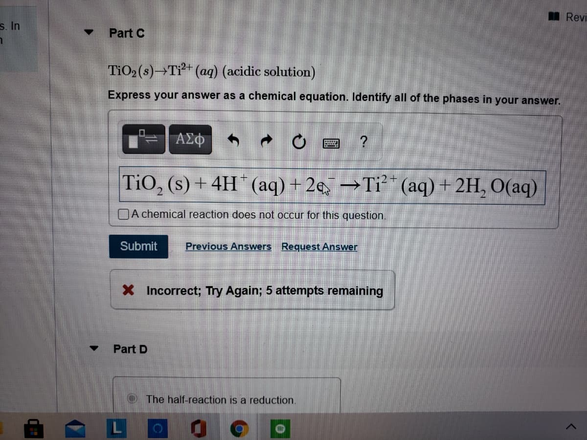 Revi
s. In
Part C
TiO2(s)→Tỉ (ag) (acidic solution)
Express your answer as a chemical equation. Identify all of the phases in your answer.
ΑΣφ
?
TiO, (s) + 4H * (aq) + 2e, →Ti²* (aq) + 2H, 0(aq)
|A chemical reaction does not occur for this question.
Submit
Previous Answers Request Answer
X Incorrect; Try Again; 5 attempts remaining
Part D
O The half-reaction is a reduction.
17
