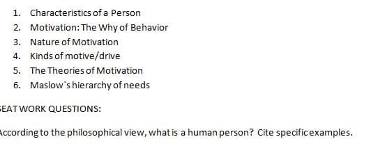 1. Characteristics of a Person
2. Motivation: The Why of Behavior
3. Nature of Motivation
4. Kinds of motive/drive
5. The Theories of Motivation
6. Maslow's hierarchy of needs
SEATWORK QUESTIONS:
According to the philosophical view, what is a human person? Cite specificexamples.
