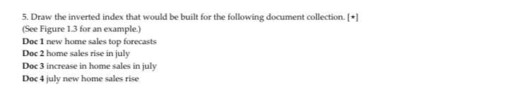 5. Draw the inverted index that would be built for the following document collection. [+]
(See Figure 1.3 for an example.)
Doc 1 new home sales top forecasts
Doc 2 home sales rise in july
Doc 3 increase in home sales in july
Doc 4 july new home sales rise
