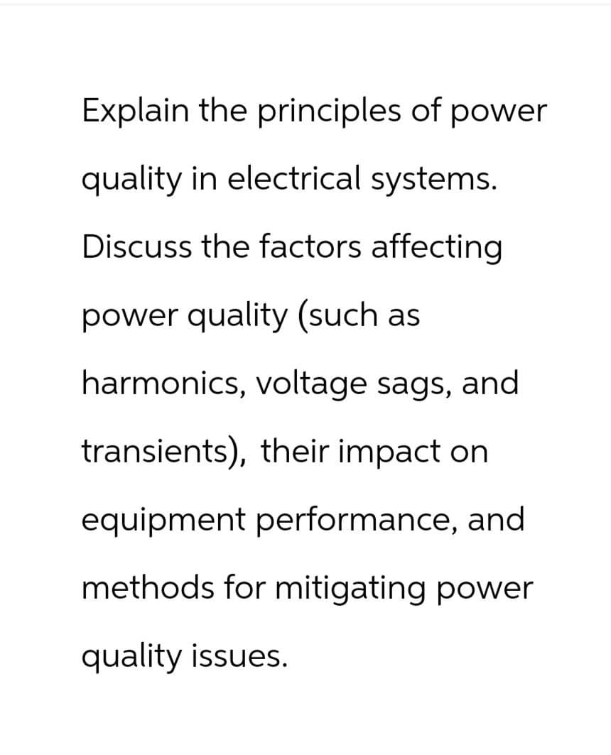 Explain the principles of power
quality in electrical systems.
Discuss the factors affecting
power quality (such as
harmonics, voltage sags, and
transients), their impact on
equipment performance, and
methods for mitigating power
quality issues.