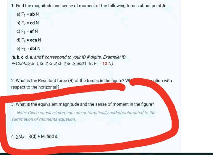 1. Find the magnitude and sense of moment of the following forces about point A:
a) F, = ab N
b) F2 = cd N
c) F3 = ef N
d) F4 = eca N
e) F5 = dbf N
(a, b, c, d, e, andf correspond to your ID # digits. Example: ID
#123456; a=1, b=2, c=3, d-4, e-5, and f-6;F, = 12 N)
2. What is the Resultant force (R) of the forces in the fiqure? W
respect to the horizontal?
action with
3. What is the equivalent magnitude and the sense of moment in the figure?
Note: Given couples/moments are automatically added/subtracted to the
summation of moments equation.
4. EMA = R(d) + M, find d.
