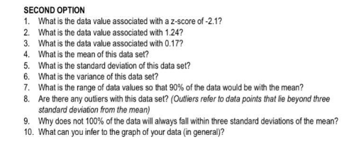 SECOND OPTION
1. What is the data value associated with a z-score of -2.1?
2. What is the data value associated with 1.24?
3. What is the data value associated with 0.17?
4. What is the mean of this data set?
5. What is the standard deviation of this data set?
6. What is the variance of this data set?
7. What is the range of data values so that 90% of the data would be with the mean?
8. Are there any outiers with this data set? (Outliers refer to data points that lie beyond three
standard deviation from the mean)
9. Why does not 100% of the data will always fall within three standard deviations of the mean?
10. What can you infer to the graph of your data (in general)?
