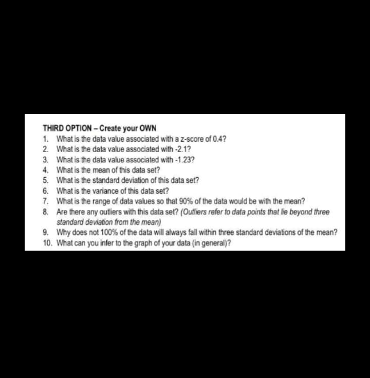 THIRD OPTION - Create your OWN
1. What is the data value associated with az-score of 0.4?
2. What is the data value associated with -2.1?
3. What is the data value associated with -1.23?
4. What is the mean of this data set?
5. What is the standard deviation of this data set?
6. What is the variance of this data set?
7. What is the range of data values so that 90% of the data would be with the mean?
8. Are there any outliers with this data set? (Outliers refer to data points that lie beyond three
standard deviation from the mean)
9. Why does not 100% of the data will always fall within three standard deviations of the mean?
10. What can you infer to the graph of your data (in general)?
