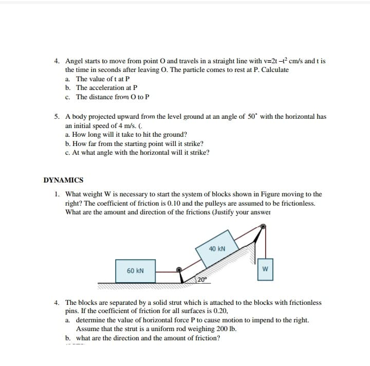 4. Angel starts to move from point O and travels in a straight line with v=2t cm/s and t is
the time in seconds after leaving O. The particle comes to rest at P. Calculate
a. The value of t at P
b. The acceleration at P
c. The distance from O to P
5. A body projected upward from the level ground at an angle of 50° with the horizontal has
an initial speed of 4 m/s. (.
a. How long will it take to hit the ground?
b. How far from the starting point will it strike?
c. At what angle with the horizontal will it strike?
DYNAMICS
1. What weight W is necessary to start the system of blocks shown in Figure moving to the
right? The coefficient of friction is 0.10 and the pulleys are assumed to be frictionless.
What are the amount and direction of the frictions (Justify your answer
40 kN
60 kN
w
20°
4. The blocks are separated by a solid strut which is attached to the blocks with frictionless
pins. If the coefficient of friction for all surfaces is 0.20,
a. determine the value of horizontal force P to cause motion to impend to the right.
Assume that the strut is a uniform rod weighing 200 lb.
b. what are the direction and the amount of friction?
