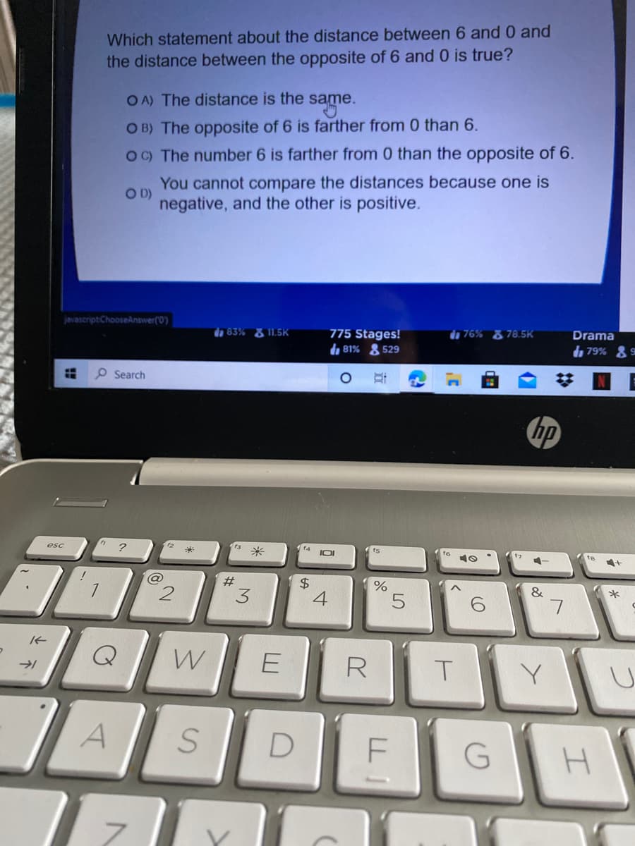 Which statement about the distance between 6 and 0 and
the distance between the opposite of 6 and 0 is true?
OA) The distance is the same.
O B) The opposite of 6 is farther from 0 than 6.
OC) The number 6 is farther from 0 than the opposite of 6.
You cannot compare the distances because one is
D)
negative, and the other is positive.
javascript:ChooseAnswer(0)
da 83% & 11.5K
775 Stages!
h 81% & 529
d 76% & 78.5K
Drama
79%
O Search
hp
esc
?
米
f4
(ts
te
%23
&
*
W
E
R
D
寸
%24
3.
