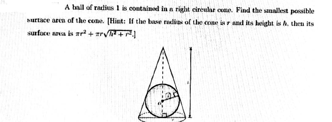 A ball of radius 1 is contained in a right circular cone. Find the siallest possible
surtace area of the cone, [Hint: If the base radius of the cone is r and its height is h, then its
surface area is rr? + rVh2 + r2.]
