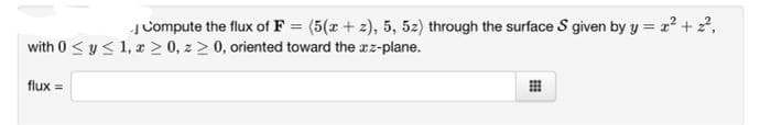 JCompute the flux of F = (5(x + z), 5, 52) through the surface S given by y = x² + 2,
with 0 <y< 1, > 0, z > 0, oriented toward the xz-plane.
flux =
