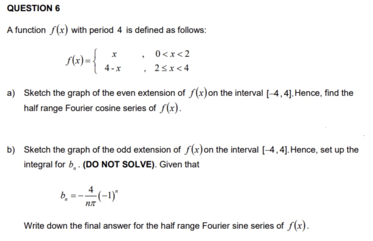 QUESTION 6
A function f(x) with period 4 is defined as follows:
0 <x< 2
4 -x
2<x< 4
a) Sketch the graph of the even extension of f(x)on the interval [-4,4]. Hence, find the
half range Fourier cosine series of f(x).
b) Sketch the graph of the odd extension of f(x)on the interval [-4,4]. Hence, set up the
integral for b, . (DO NOT SOLVE). Given that
4
(-1)"
NT
Write down the final answer for the half range Fourier sine series of f(x).
