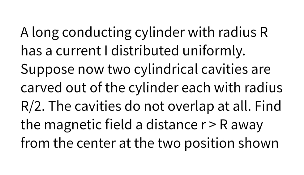 A long conducting cylinder with radius R
has a current I distributed uniformly.
Suppose now two cylindrical cavities are
carved out of the cylinder each with radius
R/2. The cavities do not overlap at all. Find
the magnetic field a distancer>R away
from the center at the two position shown
