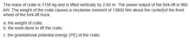 The mass of crate is 1150 kg and is lifted vertically by 2.60 m. The power output of the fork-lift is 960
kW. The weight of the crate causes a clockwise moment of 13800 Nm about the center of the front
wheel of the fork-lift truck.
a. the weight of crate;
b. the work-done to lift the crate;
c. the gravitational potential energy (PE) of the crate;
