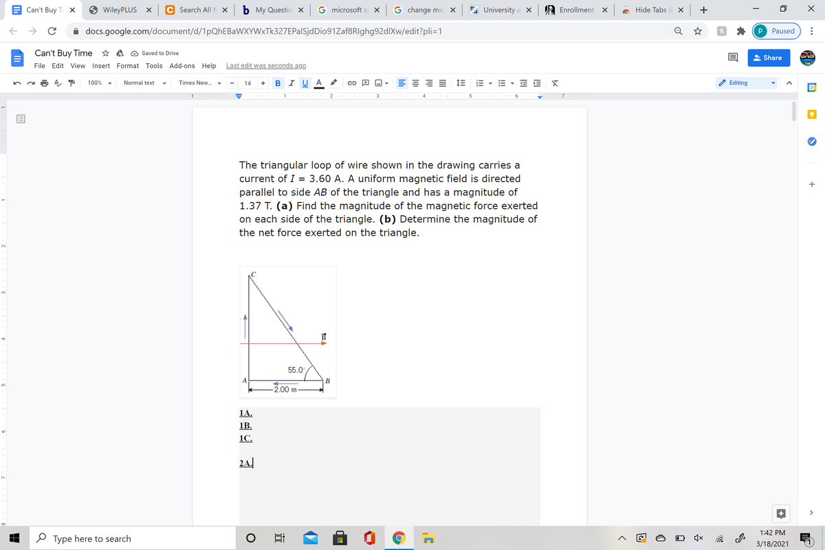 Can't Buy Ti X
WileyPLUS X
Search All M X
ь Му Questio X
G microsoft sı X G change mic X
University a X
A Enrollment X
Hide Tabs (F X +
docs.google.com/document/d/1pQhEBaWXYWxTk327EPalSjdDio91Zaf8RIghg92dlXw/edit?pli=1
Q ☆
Paused
Can't Buy Time * A O Saved to Drive
Share
File Edit View Insert Format Tools Add-ons Help
Last edit was seconds ago
B I U
E 1E
E E X
100%
Normal text
Times New...
14
Editing
31
1 |
1 |
2
3
4
6
The triangular loop of wire shown in the drawing carries a
current of I = 3.60 A. A uniform magnetic field is directed
parallel to side AB of the triangle and has a magnitude of
1.37 T. (a) Find the magnitude of the magnetic force exerted
on each side of the triangle. (b) Determine the magnitude of
the net force exerted on the triangle.
3.
55.0
A
B
2.00 m
1A.
1B.
1C.
2A.
>
1:42 PM
O Type here to search
后
3/18/2021
!!!
II
lili
9
