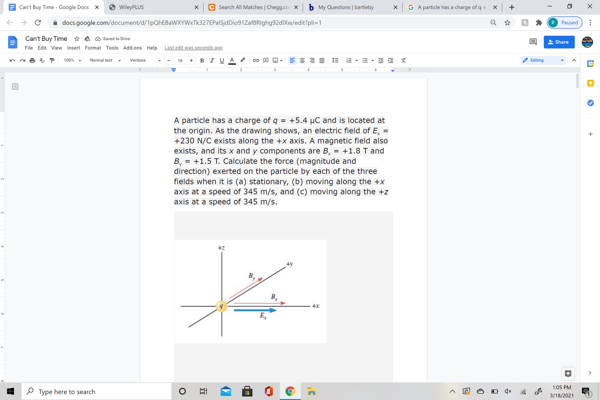 Can't Buy Time - Google Docs
WileyPLUS
Search All Matches | Chegg.cor X
b My Questions | bartleby
X GA particle has a charge of q =
x +
docs.google.com/document/d/1pQhEBaWXYWxTk327EPalSjdDio91Zaf8RIghg92dlXw/edit?pli=1
Q ☆
Paused
Can't Buy Time * A O Saved to Drive
Share
File Edit View Insert Format Tools Add-ons Help
Last edit was seconds ago
B I U A
E 1E
E E X
100%
Normal text
Verdana
16
Editing
31
1 |
1 |
2
3
4
6
A particle has a charge of q = +5.4 µC and is located at
the origin. As the drawing shows, an electric field of E, :
+230 N/C exists along the +x axis. A magnetic field also
exists, and its x and y components are B,
+1.5 T. Calculate the force (magnitude and
+1.8 T and
By
direction) exerted on the particle by each of the three
fields when it is (a) stationary, (b) moving along the +x
axis at a speed of 345 m/s, and (c) moving along the +z
axis at a speed of 345 m/s.
%D
3.
+z
B,
+x
E,
>
1:05 PM
O Type here to search
后 の
3/18/2021
!!!
II
lili
9
