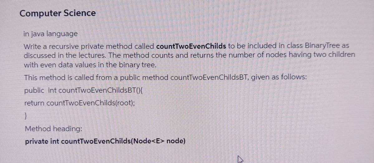 Computer Science
in java language
Write a recursive private method called countTwoEvenChilds to be included in class BinaryTree as
discussed in the lectures. The method counts and returns the number of nodes having two children
with even data values in the binary tree,
This method is called from a public method countTwoEvenChildsBT, given as follows:
public int countTwoEvenChildsBT(){
return countTwoEvenChilds(root);
Method heading:
private int countTwoEvenChilds(Node<E> node)
