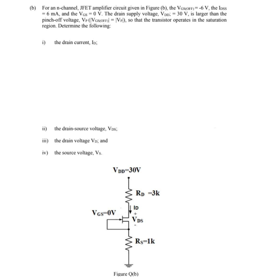 (b) For an n-channel, JFET amplifier circuit given in Figure (b), the VGS(OFF) = -6 V, the IDss
= 6 mA, and the VGS = 0 V. The drain supply voltage, VDD; = 30 V, is larger than the
pinch-off voltage, VP (VGS(OFF)] = [VP), so that the transistor operates in the saturation
region. Determine the following:
i)
the drain current, ID;
ii)
the drain-source voltage, VDs;
iii)
the drain voltage VD; and
iv) the source voltage, Vs.
VDD-30V
VGS-OV
RD =3K
ID
+
VDS
Rs=1k
Figure Q(b)