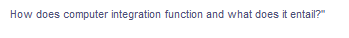 **How does computer integration function and what does it entail?**

Explanation:
This text appears to be the title or subtitle of a section on an educational website. The section is likely to provide information on the concept of computer integration, discussing its mechanisms and components. 

**Detailed Breakdown:**

1. **How does computer integration function:**
   - This part will explain the mechanisms, processes, and technologies involved in integrating computer systems or components. It may cover topics like system architecture, data exchange, networking, and software interoperability.

2. **What does it entail:**
   - This portion will detail the scope and content of computer integration, possibly describing different types of integration (e.g., hardware, software, network), the benefits, challenges, and real-world applications of integrated systems. 

Any accompanying graphs or diagrams would likely illustrate concepts such as network topologies, data flow, system architectures, or examples of integrated systems in practice. Each visual aid would help clarify the textual explanations by providing visual representations of abstract concepts.
