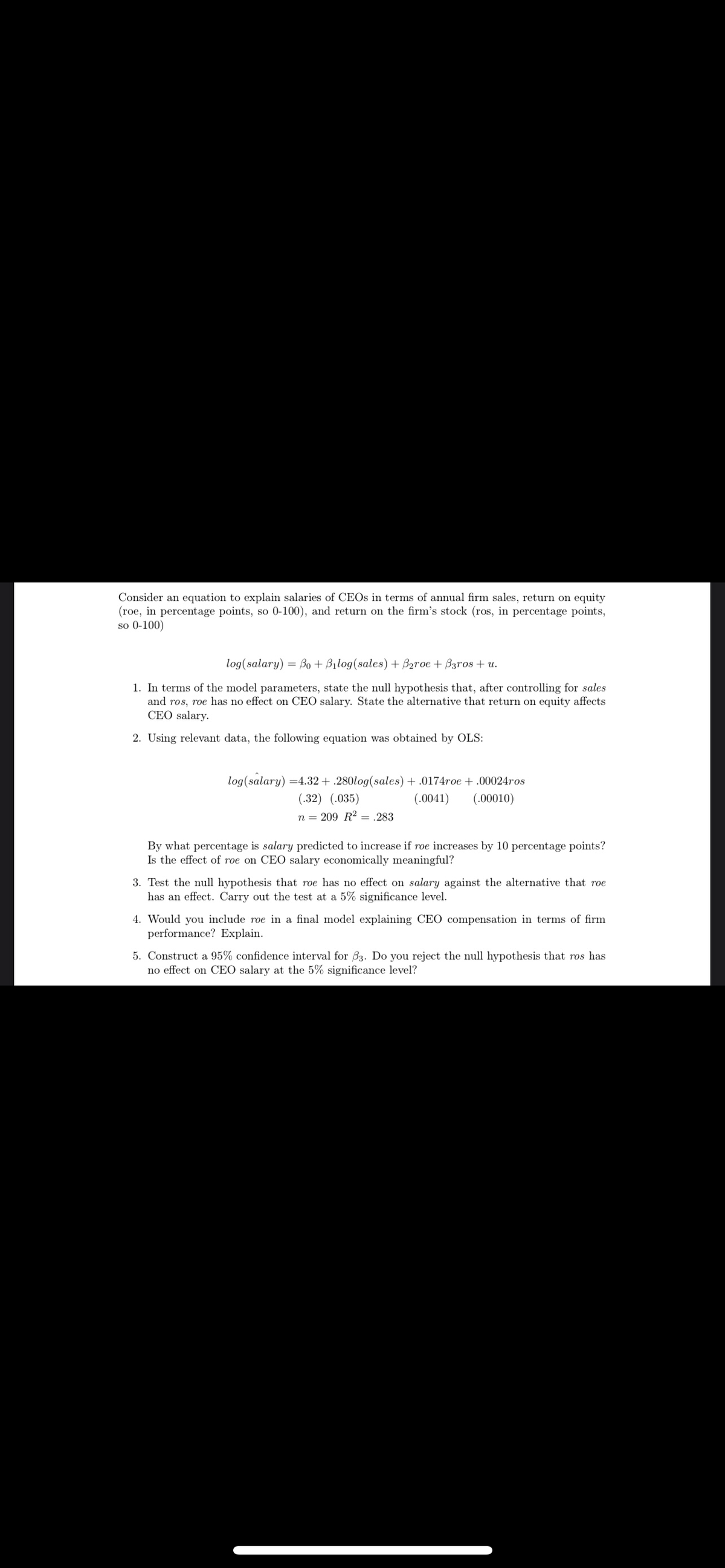 Consider an equation to explain salaries of CEOS in terms of annual firm sales, return on equity
(roe, in percentage points, so 0-100), and return on the firm's stock (ros, in percentage points,
so 0-100)
log(salary)
Bo + Bilog(sales) + Baroe + B3ros + u.
1. In terms of the model parameters, state the null hypothesis that, after controlling for sales
and ros, roe has no effect on CEO salary. State the alternative that return on equity affects
CEO salary.
2. Using relevant data, the following equation was obtained by OLS:
log(salary) =4.32 + .280log(sales) + .0174roe + .00024ros
(.32) (.035)
(.0041)
(.00010)
n = 209 R2 = .283
By what percentage is salary predicted to increase if roe increases by 10 percentage points?
Is the effect of roe on CEO salary economically meaningful?
3. Test the null hypothesis that roe has no effect on salary against the alternative that roe
has an effect. Carry out the test at a 5% significance level.
4. Would you include roe in a final model explaining CEO compensation in terms of firm
performance? Explain.
5. Construct a 95% confidence interval for B3. Do you reject the null hypothesis that ros has
no effect on CEO salary at the 5% significance level?
