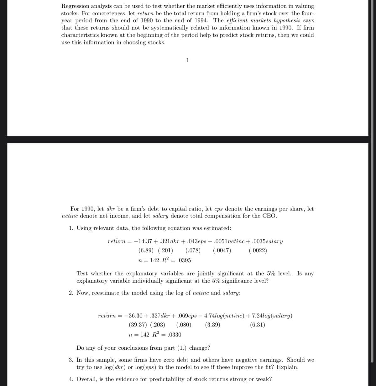 Regression analysis can be used to test whether the market efficiently uses information in valuing
stocks. For concreteness, let return be the total return from holding a firm's stock over the four-
year period from the end of 1990 to the end of 1994. The efficient markets hypothesis says
that these returns should not be systematically related to information known in 1990. If firm
characteristics known at the beginning of the period help to predict stock returns, then we could
use this information in choosing stocks.
1
For 1990, let dkr be a firm's debt to capital ratio, let eps denote the earnings per share, let
netinc denote net income, and let salary denote total compensation for the CEO.
1. Using relevant data, the following equation was estimated:
return = -14.37 + .321dkr + .043eps – .0051etinc + .0035salary
(6.89) (.201)
(.078)
(.0047)
(.0022)
n = 142 R2 = .0395
Test whether the explanatory variables are jointly significant at the 5% level. Is any
explanatory variable individually significant at the 5% significance level?
2. Now, reestimate the model using the log of netinc and salary:
return = -36.30 + .327dkr + .069eps – 4.74log(netinc) + 7.24log(salary)
(.080)
(39.37) (.203)
(3.39)
(6.31)
n = 142 R2 = .0330
Do any of your conclusions from part (1.) change?
3. In this sample, some firms have zero debt and others have negative earnings. Should we
try to use log(dkr) or log(eps) in the model to see if these improve the fit? Explain.
4. Overall, is the evidence for predictability of stock returns strong or weak?
