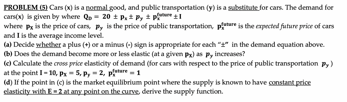 PROBLEM (5) Cars (x) is a normal good, and public transportation (y) is a substitute for cars. The demand for
cars(x) is given by where Qp = 20 ± px
where px is the price of cars, Py is the price of public transportation, p"
and I is the average income level.
(a) Decide whether a plus (+) or a minus (-) sign is appropriate for each "t" in the demand equation above.
(b) Does the demand become more or less elastic (at a given px) as py
± Py ± puture +I
future
is the expected future price of cars
increases?
(c) Calculate the cross price elasticity of demand (for cars with respect to the price of public transportation py)
at the point I = 10, px = 5, py = 2, px
(d) If the point in (c) is the market equilibrium point where the supply is known to have constant price
elasticity with E = 2 at any point on the curve, derive the supply function.
future
=
1
