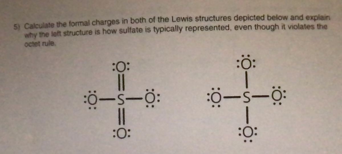 5) Calculate the formal charges in both of the Lewis structures depicted below and explain
why the left structure is how sulfate is typically represented, even though it violates the
octet rule.
:O:
:ö:
:
