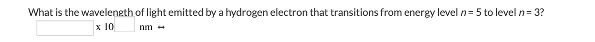 What is the wavelength of light emitted by a hydrogen electron that transitions from energy level n= 5 to level n= 3?
x 10
nm +
