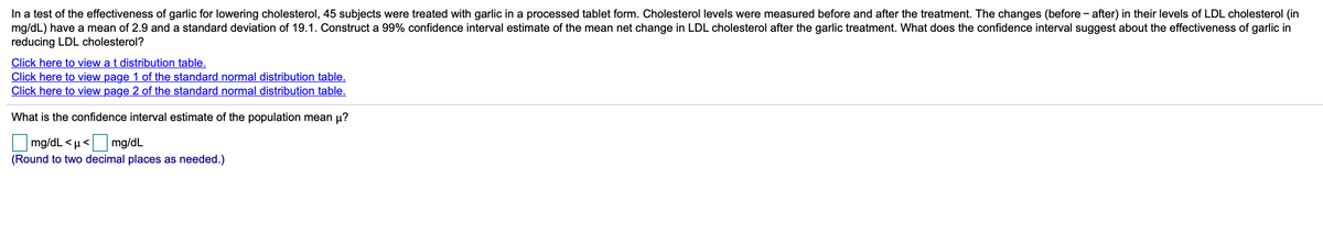 In a test of the effectiveness of garlic for lowering cholesterol, 45 subjects were treated with garlic in a processed tablet form. Cholesterol levels were measured before and after the treatment. The changes (before - after) in their levels of LDL cholesterol (in
mg/dL) have a mean of 2.9 and a standard deviation of 19.1. Construct a 99% confidence interval estimate of the mean net change in LDL cholesterol after the garlic treatment. What does the confidence interval suggest about the effectiveness of garlic in
reducing LDL cholesterol?
Click here to view a t distribution table.
Click here to view page 1 of the standard normal distribution table.
Click here to view page 2 of the standard normal distribution table.
What is the confidence interval estimate of the population mean µ?
mg/dL < µ< mg/dL
(Round to two decimal places as needed.)
