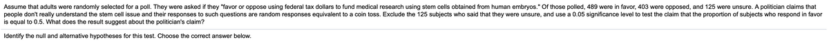 Assume that adults were randomly selected for a poll. They were asked if they "favor or oppose using federal tax dollars to fund medical research using stem cells obtained from human embryos." Of those polled, 489 were in favor, 403 were opposed, and 125 were unsure. A politician claims that
people don't really understand the stem cell issue and their responses to such questions are random responses equivalent to a coin toss. Exclude the 125 subjects who said that they were unsure, and use a 0.05 significance level to test the claim that the proportion of subjects who respond in favor
is equal to 0.5. What does the result suggest about the politician's claim?
Identify the null and alternative hypotheses for this test. Choose the correct answer below.
