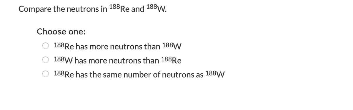 Compare the neutrons in 188Re and 188W.
Choose one:
188Re has more neutrons than 188W
188W has more neutrons than 188RE
188Re has the same number of neutrons as 188W
