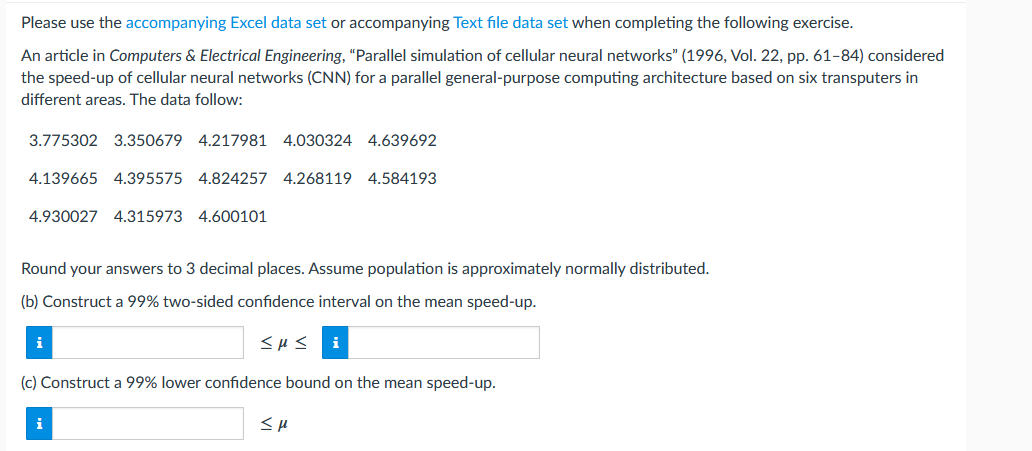 Please use the accompanying Excel data set or accompanying Text file data set when completing the following exercise.
An article in Computers & Electrical Engineering, "Parallel simulation of cellular neural networks" (1996, Vol. 22, pp. 61-84) considered
the speed-up of cellular neural networks (CNN) for a parallel general-purpose computing architecture based on six transputers in
different areas. The data follow:
3.775302 3.350679 4.217981 4.030324 4.639692
4.139665 4.395575 4.824257 4.268119 4.584193
4.930027 4.315973 4.600101
Round your answers to 3 decimal places. Assume population is approximately normally distributed.
(b) Construct a 99% two-sided confidence interval on the mean speed-up.
i
<με
(c) Construct a 99% lower confidence bound on the mean speed-up.
i
SH