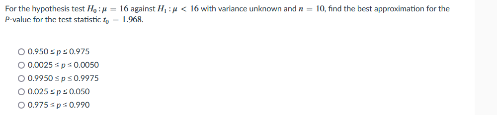 For the hypothesis test Ho :µ = 16 against Hj : µ < 16 with variance unknown and n = 10, find the best approximation for the
P-value for the test statistic to = 1.968.
O 0.950 <ps0.975
O 0.0025 sps0.0050
O 0.9950 sp s 0.9975
O 0.025 <ps0.050
O 0.975 <ps0.990
