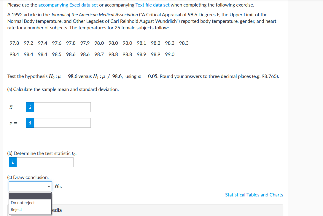 Please use the accompanying Excel data set or accompanying Text file data set when completing the following exercise.
A 1992 article in the Journal of the American Medical Association ("A Critical Appraisal of 98.6 Degrees F, the Upper Limit of the
Normal Body temperature, and Other Legacies of Carl Reinhold August Wundrlich") reported body temperature, gender, and heart
rate for a number of subjects. The temperatures for 25 female subjects follow:
97.8 97.2 97.4 97.6 97.8 97.9 98.0 98.0 98.0 98.1 98.2 98.3 98.3
98.4 98.4 98.4 98.5 98.6 98.6 98.7 98.8 98.8 98.9 98.9 99.0
Test the hypothesis Ho:μ = 98.6 versus H₁:μ ‡ 98.6, using a = 0.05. Round your answers to three decimal places (e.g. 98.765).
(a) Calculate the sample mean and standard deviation.
x =
i
S =
i
(b) Determine the test statistic to.
i
(c) Draw conclusion.
Ho.
Statistical Tables and Charts
Do not reject
Reject
edia